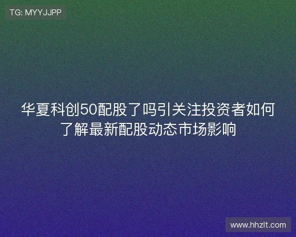 华夏科创50配股了吗引关注投资者如何了解最新配股动态市场影响 华夏科创50配股了吗引关注投资者如何了解最新配股动态市场影响